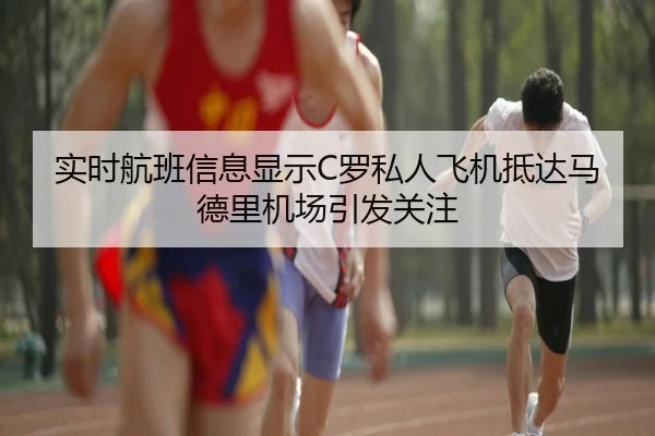 实时航班信息显示C罗私人飞机抵达马德里机场引发关注